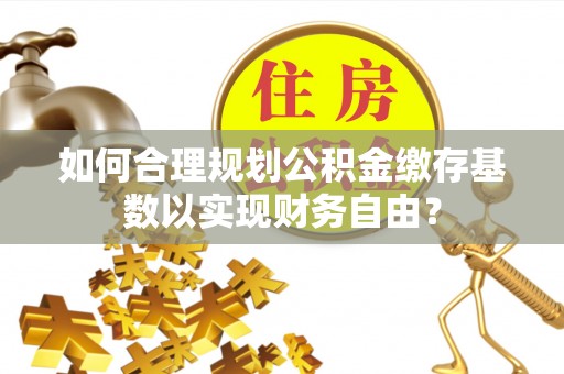 秦汉如何合理规划公积金缴存基数以实现财务自由？