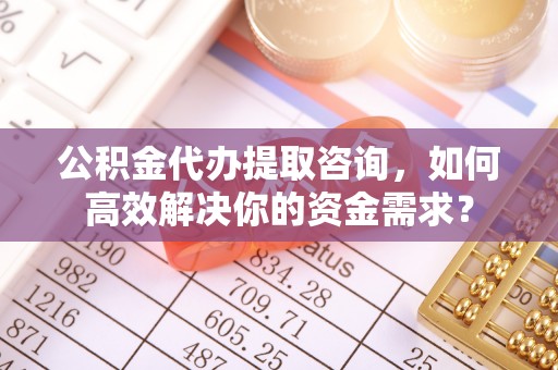 秦汉公积金代办提取咨询，如何高效解决你的资金需求？