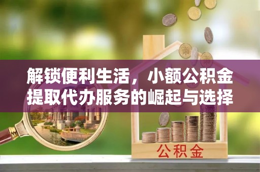 秦汉解锁便利生活，小额公积金提取代办服务的崛起与选择