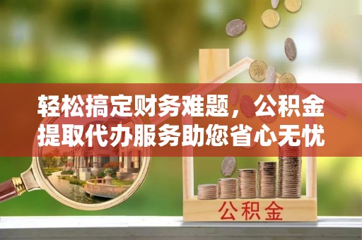 秦汉轻松搞定财务难题，公积金提取代办服务助您省心无忧