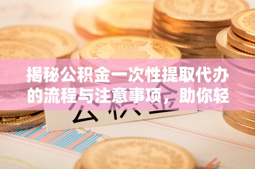 秦汉揭秘公积金一次性提取代办的流程与注意事项，助你轻松搞定财务规划