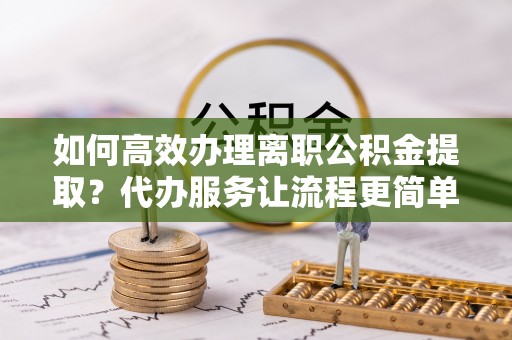 秦汉如何高效办理离职公积金提取？代办服务让流程更简单