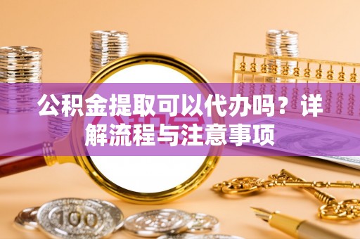 秦汉公积金提取可以代办吗？详解流程与注意事项