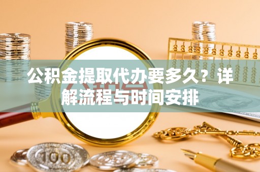 秦汉公积金提取代办要多久？详解流程与时间安排