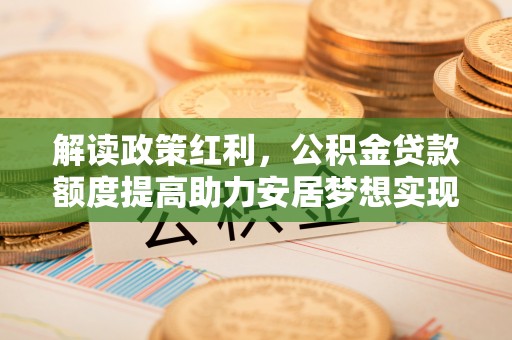 秦汉解读政策红利，公积金贷款额度提高助力安居梦想实现