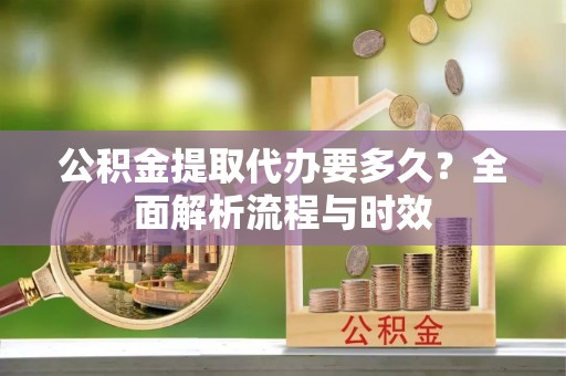 秦汉公积金提取代办要多久？全面解析流程与时效