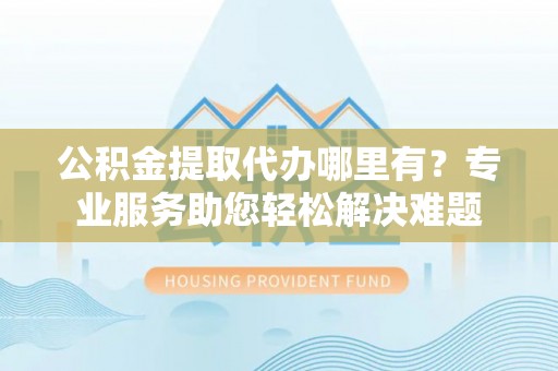 秦汉公积金提取代办哪里有？专业服务助您轻松解决难题